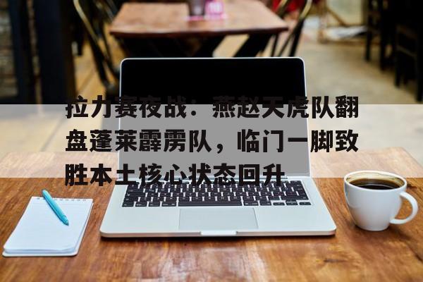 包含拉力赛夜战：燕赵天虎队翻盘蓬莱霹雳队，临门一脚致胜本土核心状态回升的词条